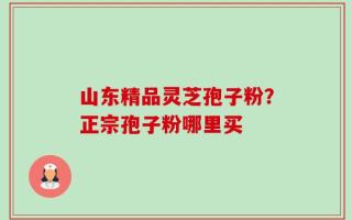山东精品灵芝孢子粉？正宗孢子粉哪里买