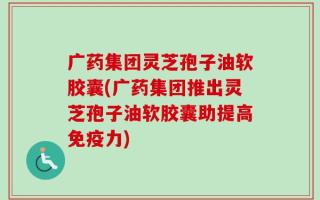 广药集团灵芝孢子油软胶囊(广药集团推出灵芝孢子油软胶囊助提高免疫力)
