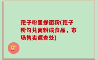 孢子粉里掺面粉(孢子粉勾兑面粉成食品，市场售卖遭查处)