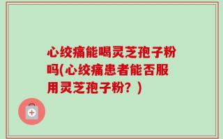 心绞痛能喝灵芝孢子粉吗(心绞痛患者能否服用灵芝孢子粉？)