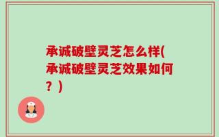承诚破壁灵芝怎么样(承诚破壁灵芝效果如何？)