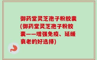 御药堂灵芝孢子粉胶囊(御药堂灵芝孢子粉胶囊——增强免疫、延缓衰老的好选择)