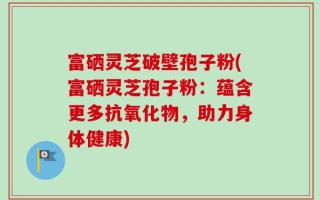 富硒灵芝破壁孢子粉(富硒灵芝孢子粉：蕴含更多抗氧化物，助力身体健康)