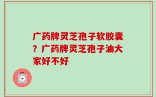 广药牌灵芝孢子软胶囊？广药牌灵芝孢子油大家好不好