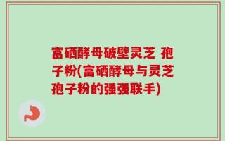 富硒酵母破壁灵芝 孢子粉(富硒酵母与灵芝孢子粉的强强联手)