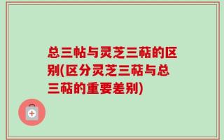 总三帖与灵芝三萜的区别(区分灵芝三萜与总三萜的重要差别)