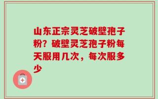 山东正宗灵芝破壁孢子粉？破壁灵芝孢子粉每天服用几次，每次服多少