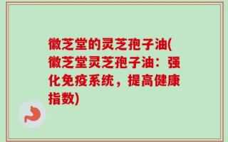 徽芝堂的灵芝孢子油(徽芝堂灵芝孢子油：强化免疫系统，提高健康指数)
