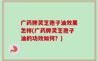 广药牌灵芝孢子油效果怎样(广药牌灵芝孢子油的功效如何？)