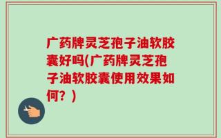 广药牌灵芝孢子油软胶囊好吗(广药牌灵芝孢子油软胶囊使用效果如何？)