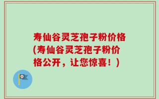 寿仙谷灵芝孢子粉价格(寿仙谷灵芝孢子粉价格公开，让您惊喜！)