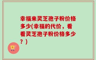 幸福来灵芝孢子粉价格多少(幸福的代价，看看灵芝孢子粉价格多少？)