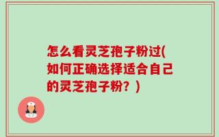 怎么看灵芝孢子粉过(如何正确选择适合自己的灵芝孢子粉？)