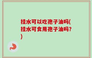 挂水可以吃孢子油吗(挂水可食用孢子油吗？)