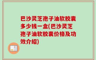 巴沙灵芝孢子油软胶囊多少钱一盒(巴沙灵芝孢子油软胶囊价格及功效介绍)