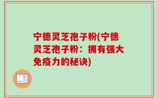 宁德灵芝孢子粉(宁德灵芝孢子粉：拥有强大免疫力的秘诀)