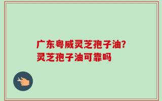 广东粤威灵芝孢子油？灵芝孢子油可靠吗