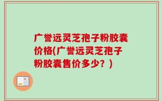 广誉远灵芝孢子粉胶囊价格(广誉远灵芝孢子粉胶囊售价多少？)