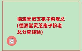 德源堂灵芝孢子粉老总(德源堂灵芝孢子粉老总分享经验)