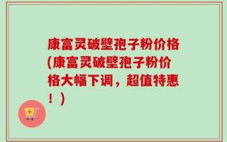 康富灵破壁孢子粉价格(康富灵破壁孢子粉价格大幅下调，超值特惠！)