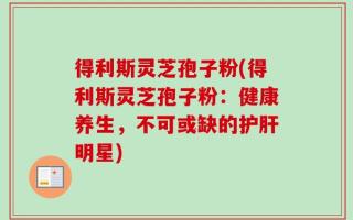 得利斯灵芝孢子粉(得利斯灵芝孢子粉：健康养生，不可或缺的护肝明星)