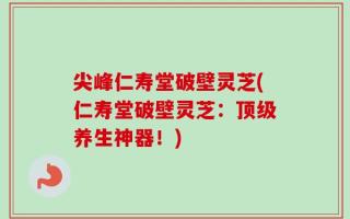 尖峰仁寿堂破壁灵芝(仁寿堂破壁灵芝：顶级养生神器！)