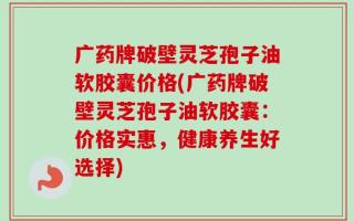 广药牌破壁灵芝孢子油软胶囊价格(广药牌破壁灵芝孢子油软胶囊：价格实惠，健康养生好选择)