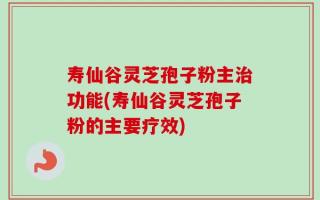 寿仙谷灵芝孢子粉主治功能(寿仙谷灵芝孢子粉的主要疗效)