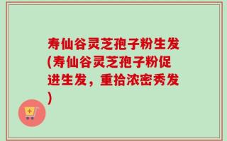 寿仙谷灵芝孢子粉生发(寿仙谷灵芝孢子粉促进生发，重拾浓密秀发)