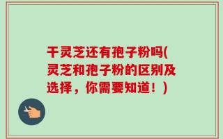 干灵芝还有孢子粉吗(灵芝和孢子粉的区别及选择，你需要知道！)