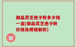 御品灵芝孢子粉多少钱一盒(御品灵芝孢子粉价格及规格解析)