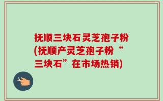 抚顺三块石灵芝孢子粉(抚顺产灵芝孢子粉“三块石”在市场热销)
