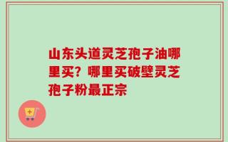 山东头道灵芝孢子油哪里买？哪里买破壁灵芝孢子粉最正宗