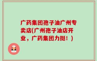 广药集团孢子油广州专卖店(广州孢子油店开业，广药集团力挺！)