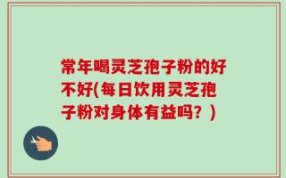 常年喝灵芝孢子粉的好不好(每日饮用灵芝孢子粉对身体有益吗？)