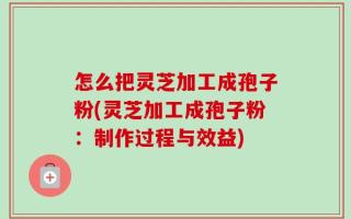 怎么把灵芝加工成孢子粉(灵芝加工成孢子粉：制作过程与效益)