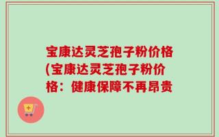 宝康达灵芝孢子粉价格(宝康达灵芝孢子粉价格：健康保障不再昂贵