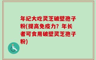 年纪大吃灵芝破壁孢子粉(提高免疫力？年长者可食用破壁灵芝孢子粉)