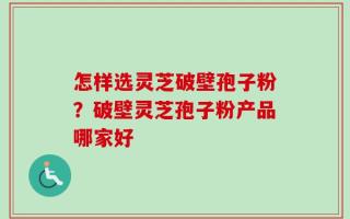 怎样选灵芝破壁孢子粉？破壁灵芝孢子粉产品哪家好
