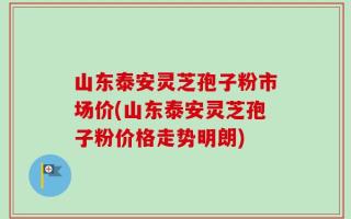 山东泰安灵芝孢子粉市场价(山东泰安灵芝孢子粉价格走势明朗)