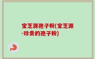 宝芝源孢子粉(宝芝源-珍贵的孢子粉)
