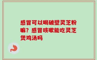 感冒可以喝破壁灵芝粉嘛？感冒咳嗽能吃灵芝煲鸡汤吗