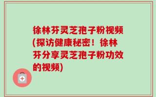 徐林芬灵芝孢子粉视频(探访健康秘密！徐林芬分享灵芝孢子粉功效的视频)