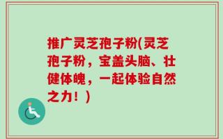 推广灵芝孢子粉(灵芝孢子粉，宝盖头脑、壮健体魄，一起体验自然之力！)