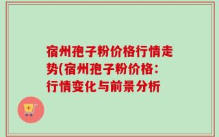 宿州孢子粉价格行情走势(宿州孢子粉价格：行情变化与前景分析