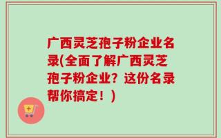 广西灵芝孢子粉企业名录(全面了解广西灵芝孢子粉企业？这份名录帮你搞定！)