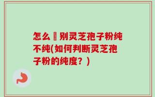 怎么辧别灵芝孢子粉纯不纯(如何判断灵芝孢子粉的纯度？)