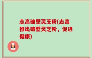 志高破壁灵芝粉(志高推出破壁灵芝粉，促进健康)