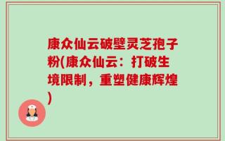 康众仙云破壁灵芝孢子粉(康众仙云：打破生境限制，重塑健康辉煌)
