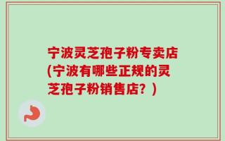 宁波灵芝孢子粉专卖店(宁波有哪些正规的灵芝孢子粉销售店？)